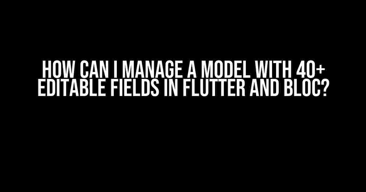 How can I manage a model with 40+ editable fields in Flutter and BLoC?